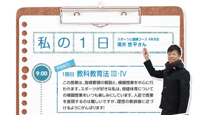 【私の1日:スポーツと健康コース 4年次生 堀井 悠平さん】9:00(1限目:教科教育法V ・W)この授業は、指導要領の解説と、模擬授業を中心に行われます。スポーツが好きな私は、保健体育についての模擬授業をいつも楽しみにしています。人前で授業を展開するのは難しいですが、理想の教師像に近づけるようにがんばります!