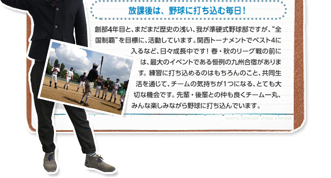放課後は、野球に打ち込む毎日! 創部3年目と、まだまだ歴史の浅い、我が準硬式野球部ですが、