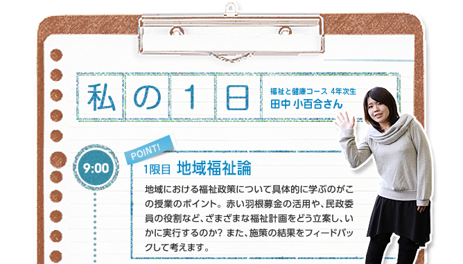【私の1日:福祉と健康コース 4年次生 田中 小百合さん】9:00(1限目:地域福祉論)地域における福祉政策について具体的に学ぶのがこの授業のポイント。赤い羽根募金の活用や、民政委員の役割など、ざまざまな福祉計画をどう立案し、いかに実行するのか?また、施策の結果をフィードバックして考えます。