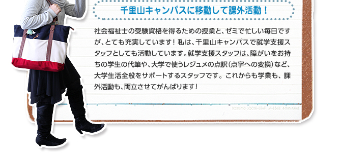 千里山キャンパスに移動して課外活動! 社会福祉士の受験資格を得るための授業と、ゼミで忙しい毎日ですが、とても充実しています!私は、千里山キャンパスで就学支援スタッフとしても活動しています。就学支援スタッフは、障がいをお持ちの学生の代筆や、大学で使うレジュメの点訳(点字への変換)など、大学生活全般をサポートするスタッフです。これからも学業も、課外活動も、両立させてがんばります!