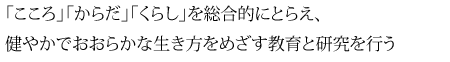 「こころ」「からだ」「くらし」を総合的にとらえ、 健やかでおおらかな生き方をめざす教育と研究を行う