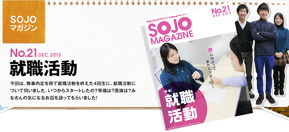 No.21 DEC.2013 就職活動　今回は、無事内定を得て就職活動を終えた4回生に、就職活動について伺いました。いつからスタートしたの？準備は？面接は？みなさんの気になるお話を語ってもらいました！