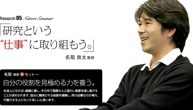 natori Seminar 「研究という“仕事”に取り組もう。」名取良太教授
【名取教授のモットー】「自分の役割を見極める力を養う。」　
社会人になれば、組織に属し、その中で周囲の人と協力し物事を成し遂げることが求められます。自分に期待される役割を理解し、何が必要なのか考え、行動できる人になってほしいと思います。
