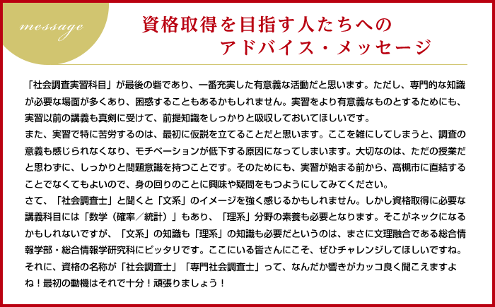 Message 資格取得を目指す人たちへのアドバイス・メッセージ
「社会調査実習科目」が最後の砦であり、一番充実した有意義な活動だと思います。ただし、専門的な知識が必要な場面が多くあり、困惑することもあるかもしれません。実習をより有意義なものとするためにも、実習以前の講義も真剣に受けて、前提知識をしっかりと吸収しておいてほしいです。
また、実習で特に苦労するのは、最初に仮説を立てることだと思います。ここを雑にしてしまうと、調査の意義も感じられなくなり、モチベーションが低下する原因になってしまいます。大切なのは、ただの授業だと思わずに、しっかりと問題意識を持つことです。そのためにも、実習が始まる前から、高槻市に直結することでなくてもよいので、身の回りのことに興味や疑問をもつようにしてみてください。
さて、「社会調査士」と聞くと「文系」のイメージを強く感じるかもしれません。しかし資格取得に必要な講義科目には「数学(確率/統計)」もあり、「理系」分野の素養も必要となります。そこがネックになるかもしれないですが、「文系」の知識も「理系」の知識も必要だというのは、まさに文理融合である総合情報学部・総合情報学研究科にピッタリです。ここにいる皆さんにこそ、ぜひチャレンジしてほしいですね。
それに、資格の名称が「社会調査士」「専門社会調査士」って、なんだか響きがカッコ良く聞こえますよね!最初の動機はそれで十分!頑張りましょう!