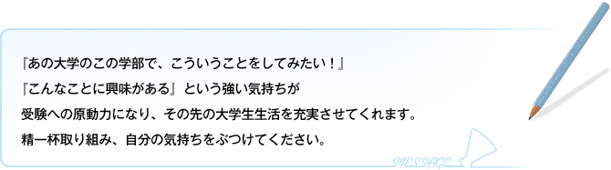 「あの大学のこの学部で、こういうことをしてみたい!」「こんなことに興味がある」という強い気持ちが受験への原動力となり、その先の大学生活を充実させてくれます。精一杯取り組み、自分の気持ちをぶつけてください。