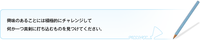 興味のあることには積極的にチャレンジして何か一つ真剣に打ち込むものを見つけてください。