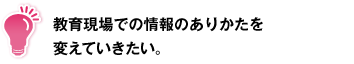教育現場での情報のありかたを変えていきたい。