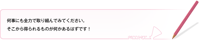 何事にも全力で取り組んでみてください。そこから得られるものが何かあるはずです!