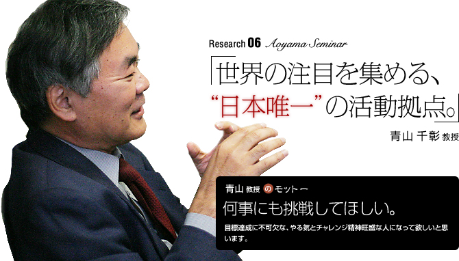 aoyama Seminar 「世界の注目を集める、“日本唯一”の活動拠点」青山千彰教授
【青山教授のモットー】「何事にも挑戦してほしい。」
目標達成に不可欠な、やる気とチャレンジ精神旺盛な人になって欲しいと思います。