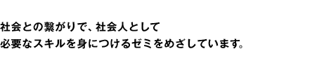 社会との繋がりで、社会人として必要なスキルを身につけるゼミをめざしています。