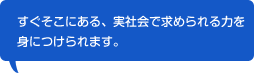 すぐそこにある、実社会で求められる力を身につけられます。
