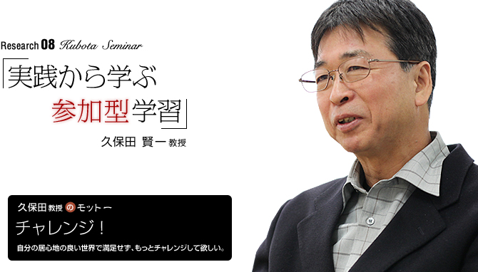 kubota Seminar 「実践から学ぶ参加型学習」久保田 賢一 教授
【久保田教授のモットー】「チャレンジ!」
自分の居心地の良い世界で満足せず、もっとチャレンジして欲しい。