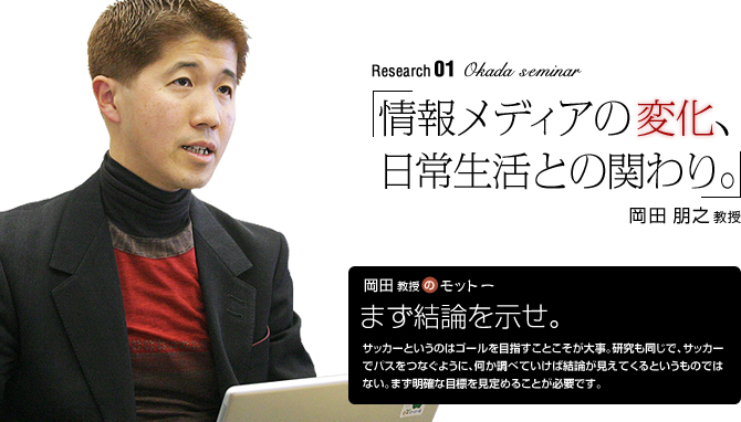 Okada Seminar 「情報メディアの変化、日常生活との関わり。」岡田朋之教授 【岡田教授のモットー】「まず結論を示せ。」 サッカーというのはゴールを目指すことこそが大事。研究も同じで、サッカーでパスをつなぐように、何か調べていけば結論が見えてくるというものではない。まず明確な目標を見定めることが必要です。