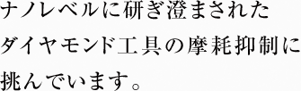 ナノレベルに研ぎ澄まされた ダイヤモンド工具の摩耗抑制に挑んでいます。