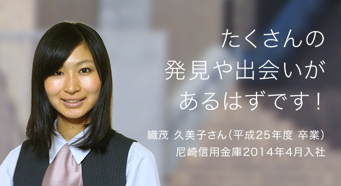 たくさんの発見や出会いがあるはずです！ 織茂 久美子さん（平成25年度 卒業）尼崎信用金庫2014年4月入庁 インタビューを見る