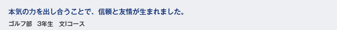 本気の力を出し合うことで、信頼と友情が生まれました。　ゴルフ部　3年生　文Iコース