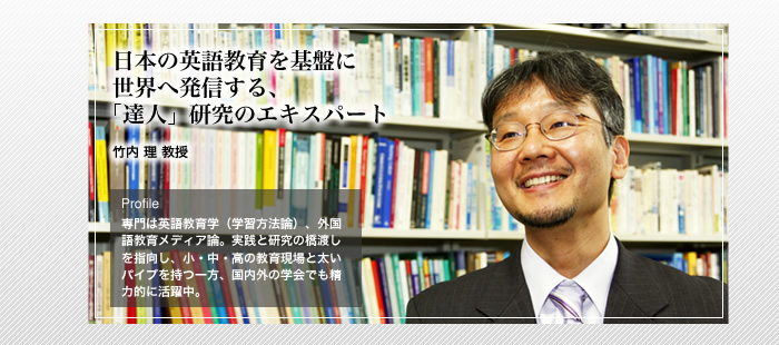 日本の英語教育を基盤に世界に発信する、「達人」研究のエキスパート

竹内 理 教授

Profile 専門は英語教育学（学習方法論）、外国語教育メディア論。実践と研究の橋渡しを指向し、小・中・高の教育現場と太いパイプを持つ一方、国内外の学会でも精力的に活躍中