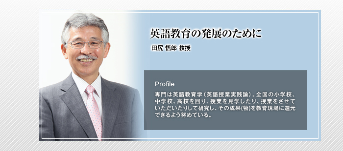 英語教育の発展のために

田尻 悟郎 教授

Profile

専門は英語教育学（英語授業実践論）。全国の小学校、中学校、高校を回り、授業を見学したり、授業をさせていただいたりして研究し、その成果(物)を教育現場に還元できるよう努めている。