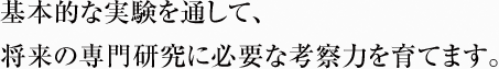 基本的な実験を通して、 将来の専門研究に必要な考察力を育てます。