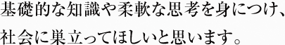 基礎的な知識や柔軟な思考を身につけ、 社会に巣立ってほしいと思います。