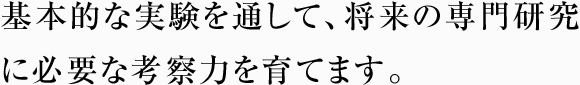 基本的な実験を通して、 将来の専門研究に必要な考察力を育てます。