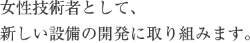 女性技術者として、新しい設備の開発に取り組みます。