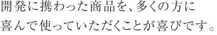 開発に携わった商品を、多くの方に喜んで使っていただくことが喜びです。