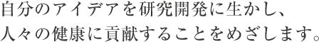 自分のアイデアを研究開発に生かし、人々の健康に貢献することをめざします。
