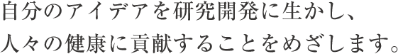 自分のアイデアを研究開発に生かし、人々の健康に貢献することをめざします。