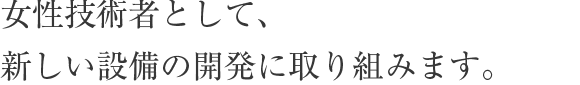 女性技術者として、新しい設備の開発に取り組みます。