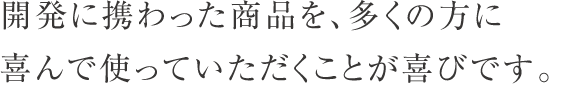 開発に携わった商品を、多くの方に喜んで使っていただくことが喜びです。