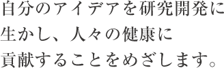 自分のアイデアを研究開発に生かし、人々の健康に貢献することをめざします。