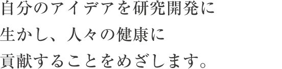 自分のアイデアを研究開発に生かし、人々の健康に貢献することをめざします。