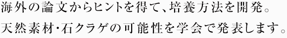 海外の論文からヒントを得て、培養方法を開発。天然素材・石クラゲの可能性を学会で発表します。