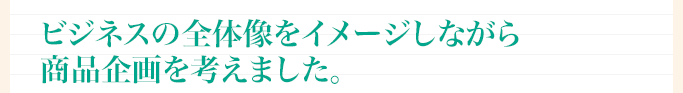 ビジネスの全体像をイメージしながら商品企画を考えました。