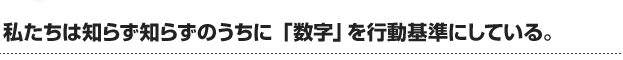 私たちは知らず知らずのうちに 「数字」を行動基準にしている。