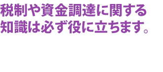 税制や資金調達に関する知識は必ず役に立ちます。