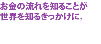 お金の流れを知ることが世界を知るきっかけに。