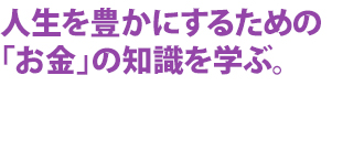 人生を豊かにするための「お金」の知識を学ぶ。