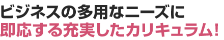 ビジネスの多用なニーズに即応する充実したカリキュラム！