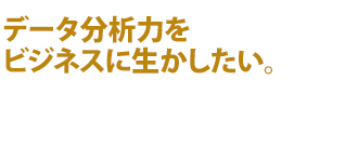 データ分析力をビジネスに生かしたい。