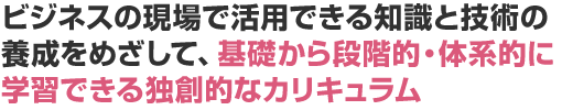 ビジネスの現場で活用できる知識と技術の養成をめざして、基礎から段階的・体系的に学習できる独創的なカリキュラム