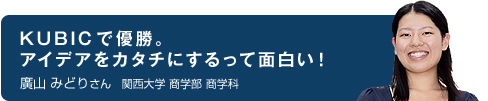 KUBICで優勝。アイデアをカタチにするって面白い！ 廣山 みどりさん 関西大学 商学部 商学科