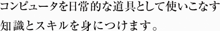 コンピュータを 日常的な道具として使いこなす 知識とスキルを身につけます。