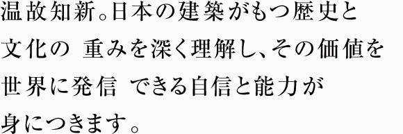 温故知新。日本の建築がもつ歴史と文化の重みを深く理解し、その価値を世界に発信できる自信と能力が身につきます。