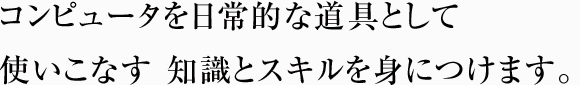 コンピュータを 日常的な道具として使いこなす 知識とスキルを身につけます。