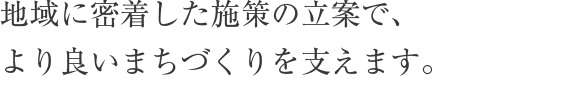 地域に密着した施策の立案で、より良いまちづくりを支えます。