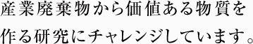 産業廃棄物から価値ある物質を作る研究にチャレンジしています。