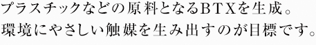 プラスチックなどの原料となるBTXを生成。環境にやさしい触媒を生み出すのが目標です。