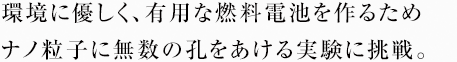 環境に優しく、有用な燃料電池を作るためナノ粒子に無数の孔をあける実験に挑戦。